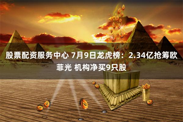 股票配资服务中心 7月9日龙虎榜：2.34亿抢筹欧菲光 机构净买9只股