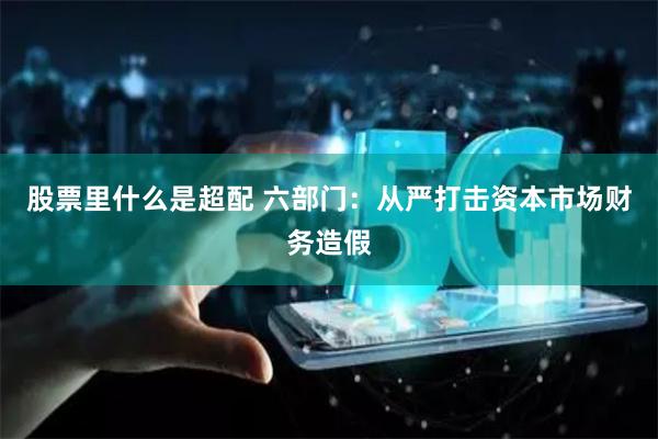 股票里什么是超配 六部门：从严打击资本市场财务造假