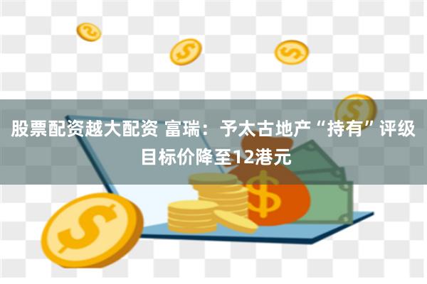 股票配资越大配资 富瑞：予太古地产“持有”评级 目标价降至12港元