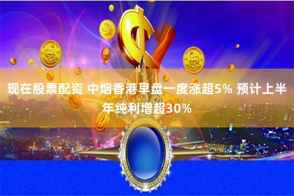 现在股票配资 中烟香港早盘一度涨超5% 预计上半年纯利增超30%