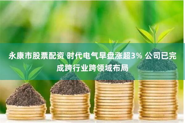 永康市股票配资 时代电气早盘涨超3% 公司已完成跨行业跨领域布局