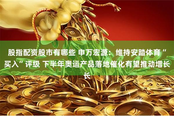 股指配资股市有哪些 申万宏源：维持安踏体育“买入”评级 下半年奥运产品落地催化有望推动增长