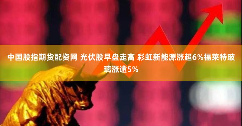 中国股指期货配资网 光伏股早盘走高 彩虹新能源涨超6%福莱特玻璃涨逾5%