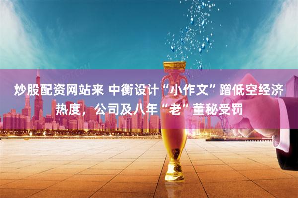 炒股配资网站来 中衡设计“小作文”蹭低空经济热度，公司及八年“老”董秘受罚