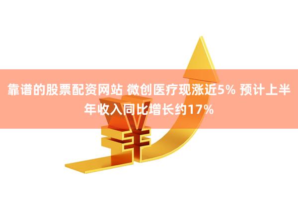 靠谱的股票配资网站 微创医疗现涨近5% 预计上半年收入同比增长约17%