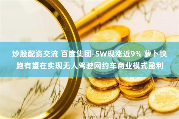 炒股配资交流 百度集团-SW现涨近9% 萝卜快跑有望在实现无人驾驶网约车商业模式盈利