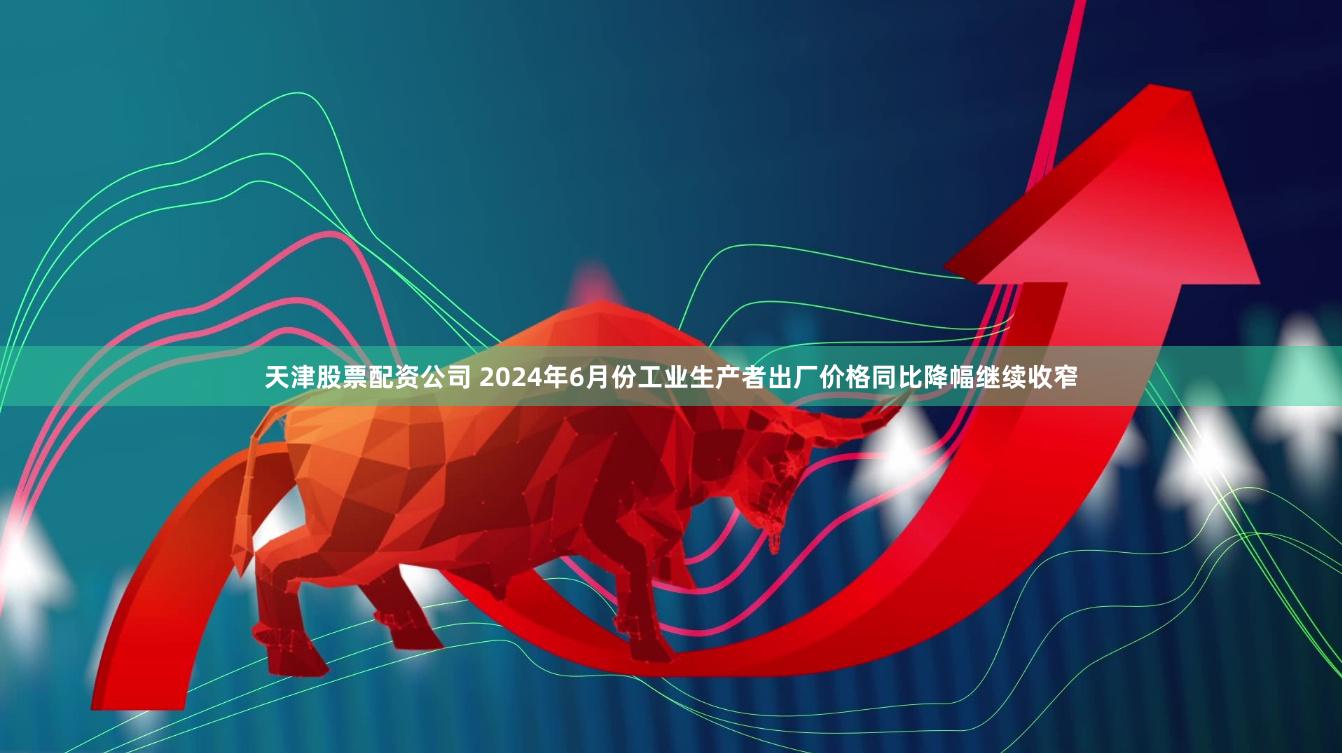 天津股票配资公司 2024年6月份工业生产者出厂价格同比降幅继续收窄