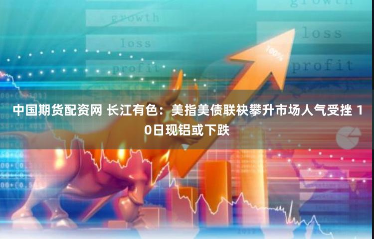 中国期货配资网 长江有色：美指美债联袂攀升市场人气受挫 10日现铝或下跌