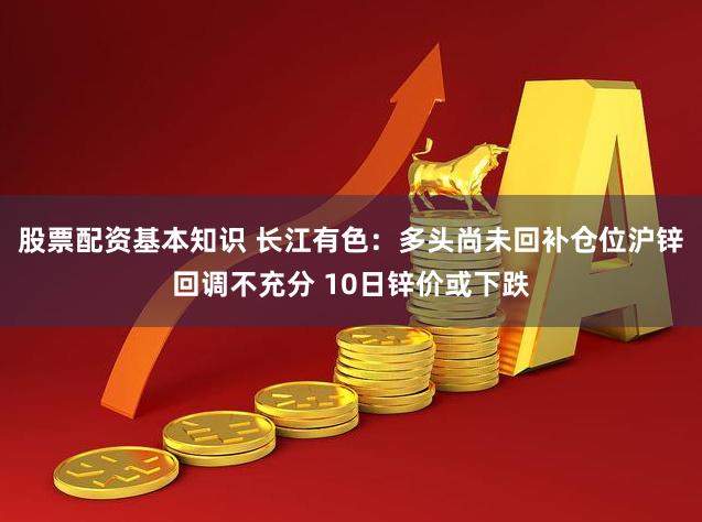股票配资基本知识 长江有色：多头尚未回补仓位沪锌回调不充分 10日锌价或下跌