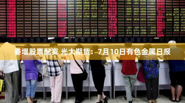 姜堰股票配资 光大期货：7月10日有色金属日报