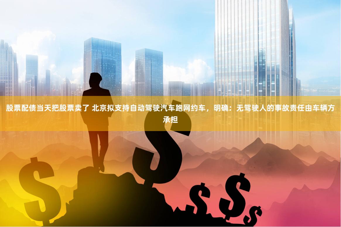 股票配债当天把股票卖了 北京拟支持自动驾驶汽车跑网约车，明确：无驾驶人的事故责任由车辆方承担