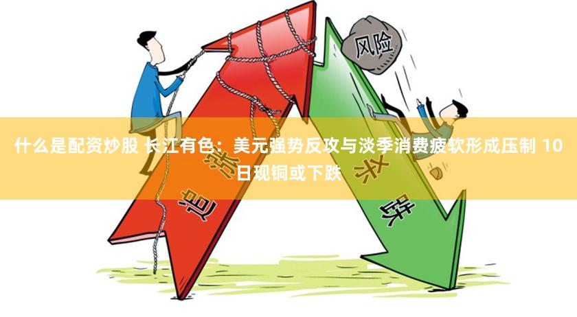 什么是配资炒股 长江有色：美元强势反攻与淡季消费疲软形成压制 10日现铜或下跌