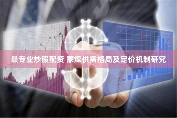 最专业炒股配资 蒙煤供需格局及定价机制研究