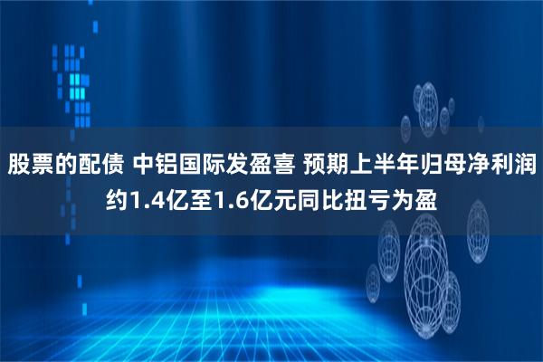 股票的配债 中铝国际发盈喜 预期上半年归母净利润约1.4亿至1.6亿元同比扭亏为盈
