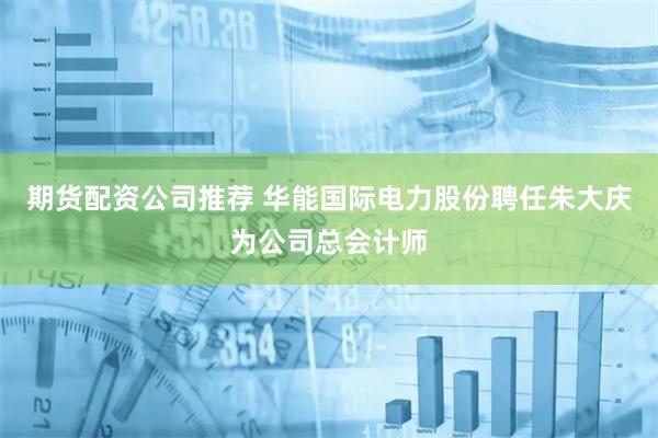 期货配资公司推荐 华能国际电力股份聘任朱大庆为公司总会计师