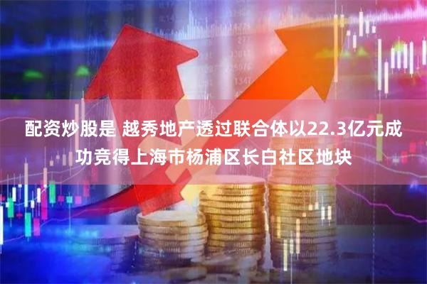 配资炒股是 越秀地产透过联合体以22.3亿元成功竞得上海市杨浦区长白社区地块