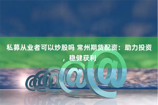 私募从业者可以炒股吗 常州期货配资:助力投资,稳健获利