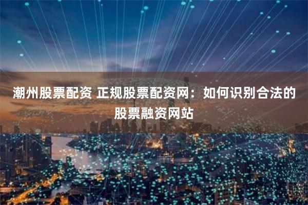 潮州股票配资 正规股票配资网:如何识别合法的股票融资网站