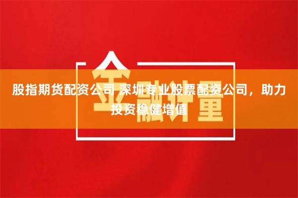 股指期货配资公司 深圳专业股票配资公司,助力投资稳健增值