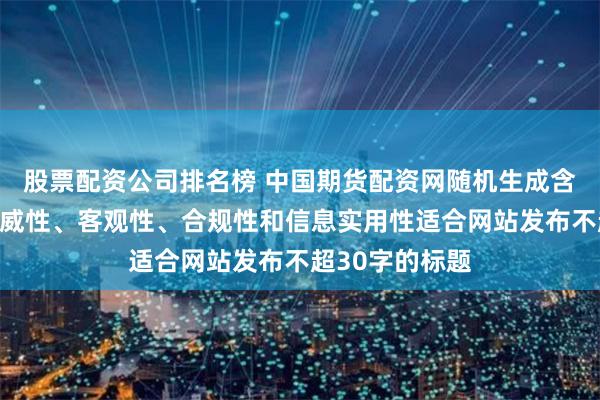 股票配资公司排名榜 中国期货配资网随机生成含有中立性、权威性、客观性、合规性和信息实用性适合网站发布不超30字的标题