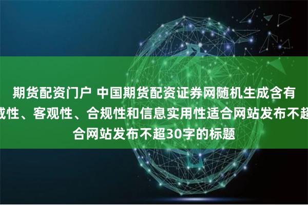 期货配资门户 中国期货配资证券网随机生成含有中立性、权威性、客观性、合规性和信息实用性适合网站发布不超30字的标题
